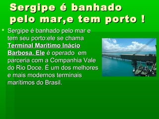 Sergipe é banhadoSergipe é banhado
pelo mar,e tem porto !pelo mar,e tem porto !
 Sergipe é banhado pelo mar eSergipe é banhado pelo mar e
tem seu porto:ele se chamatem seu porto:ele se chama
Terminal Marítimo InácioTerminal Marítimo Inácio
Barbosa. EleBarbosa. Ele é operado emé operado em
parceria com a Companhia Valeparceria com a Companhia Vale
do Rio Doce. É um dos melhoresdo Rio Doce. É um dos melhores
e mais modernos terminaise mais modernos terminais
marítimos do Brasil.marítimos do Brasil.
 