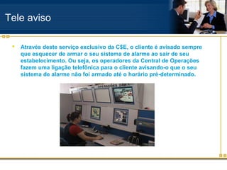 Tele aviso

    Através deste serviço exclusivo da C$E, o cliente é avisado sempre
     que esquecer de armar o seu sistema de alarme ao sair de seu
     estabelecimento. Ou seja, os operadores da Central de Operações
     fazem uma ligação telefônica para o cliente avisando-o que o seu
     sistema de alarme não foi armado até o horário pré-determinado.
 
