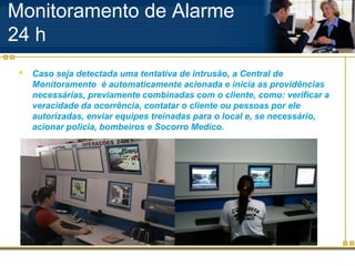 Monitoramento de Alarme
24 h
    Caso seja detectada uma tentativa de intrusão, a Central de
     Monitoramento é automaticamente acionada e inicia as providências
     necessárias, previamente combinadas com o cliente, como: verificar a
     veracidade da ocorrência, contatar o cliente ou pessoas por ele
     autorizadas, enviar equipes treinadas para o local e, se necessário,
     acionar policia, bombeiros e Socorro Medico.
 