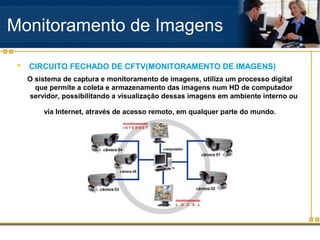 Monitoramento de Imagens

    CIRCUITO FECHADO DE CFTV(MONITORAMENTO DE IMAGENS)
     O sistema de captura e monitoramento de imagens, utiliza um processo digital
       que permite a coleta e armazenamento das imagens num HD de computador
     servidor, possibilitando a visualização dessas imagens em ambiente interno ou

         via Internet, através de acesso remoto, em qualquer parte do mundo.
 