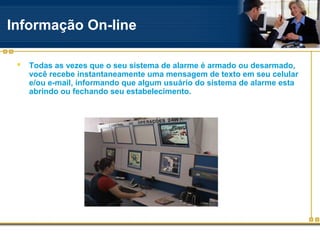Informação On-line

    Todas as vezes que o seu sistema de alarme é armado ou desarmado,
     você recebe instantaneamente uma mensagem de texto em seu celular
     e/ou e-mail, informando que algum usuário do sistema de alarme esta
     abrindo ou fechando seu estabelecimento.
 