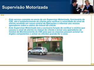 Supervisão Motorizada

    Este serviço consiste no envio de um Supervisor Motorizado, funcionário da
     C$E, até o estabelecimento do cliente para verificar a veracidade do sinal de
     alarme recebido em nossa central de Operações e informar aos nossos
     operadores sobre o status do imóvel do cliente.
    Este Supervisor Motorizado tem a exclusiva função de verificar o motivo que
     causou o sinal de alarme no imóvel do cliente e avisar aos operadores da
     Central de Monitoramento da C$E para que os mesmos possam acionar os
     órgãos competentes e avisar os clientes quando for o caso.
 