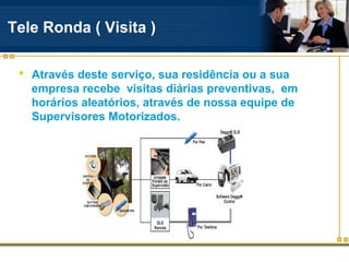 Tele Ronda ( Visita )

  Através deste serviço, sua residência ou a sua
   empresa recebe visitas diárias preventivas, em
   horários aleatórios, através de nossa equipe de
   Supervisores Motorizados.
 