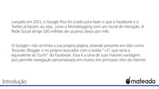 Lançado em 2011, o Google Plus foi criado para fazer o que o Facebook e o
Twitter já faziam, ou seja, junta o Microblogging com um mural de interação. A
Rede Social atinge 100 milhões de usuários ativos por mês.

O Google+ não se limita a sua própria página, estando presente em sites como
Youtube, Blogger, e no próprio buscador com o botão “+1”, que seria o
equivalente ao “curtir” do Facebook. Essa é a uma de suas maiores vantagens
pois permite navegação personalizada em muitos dos principais sites da internet.

Introdução

 