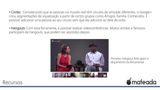 • Circles: Considerando que as pessoas no mundo real têm círculos de amizade diferentes, o Google+
criou segmentações de visualização a partir de certos grupos como Amigos, Família, Conhecidos. É
possível adicionar uma pessoa ao seu círculo sem que ela adicione ao dela de volta.
• Hangouts: Com essa ferramenta, é possível realizar videoconferências. Muitos artistas e famosos
participam de hangouts, que podem ser assistidos depois.

Primeiro Hangout feito após o
lançamento da ferramenta.

Recursos

 