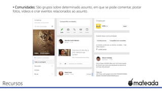 • Comunidades: São grupos sobre determinado assunto, em que se pode comentar, postar
fotos, vídeos e criar eventos relacionados ao assunto.

Recursos

 