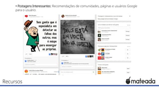 • Postagens Interessantes: Recomendações de comunidades, páginas e usuários Google
para o usuário.

Recursos

 