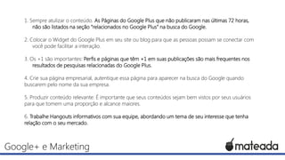 1. Sempre atulizar o conteúdo. As Páginas do Google Plus que não publicaram nas últimas 72 horas,
não são listados na seção “relacionados no Google Plus” na busca do Google.
2. Colocar o Widget do Google Plus em seu site ou blog para que as pessoas possam se conectar com
você pode facilitar a interação.
3. Os +1 são importantes: Perfis e páginas que têm +1 em suas publicações são mais frequentes nos
resultados de pesquisas relacionadas do Google Plus.

4. Crie sua página empresarial, autentique essa página para aparecer na busca do Google quando
buscarem pelo nome da sua empresa.
5. Produzir conteúdo relevante: É importante que seus conteúdos sejam bem vistos por seus usuários
para que tomem uma proporção e alcance maiores.
6. Trabalhe Hangouts informativos com sua equipe, abordando um tema de seu interesse que tenha
relação com o seu mercado.

Google+ e Marketing

 