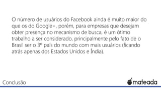 O número de usuários do Facebook ainda é muito maior do
que os do Google+, porém, para empresas que desejam
obter presença no mecanismo de busca, é um ótimo
trabalho a ser considerado, principalmente pelo fato de o
Brasil ser o 3º país do mundo com mais usuários (ficando
atrás apenas dos Estados Unidos e Índia).

Conclusão

 