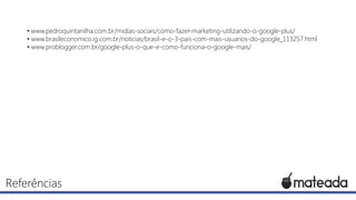 • www.pedroquintanilha.com.br/midias-sociais/como-fazer-marketing-utilizando-o-google-plus/
• www.brasileconomico.ig.com.br/noticias/brasil-e-o-3-pais-com-mais-usuarios-do-google_113257.html
• www.problogger.com.br/google-plus-o-que-e-como-funciona-o-google-mais/

Referências

 
