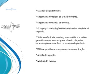 * Estande de 3x4 metros.
* Logomarca no folder do Guia do evento.
* Logomarca no cartaz do evento.
* Espaço para veiculação de vídeo institucional de 30
segundo.
* Videoconferência, ao vivo, transmitida por telões,
garantindo que mesmo quem não circule pelos
estandes possam conferir os serviços disponíveis.
*Mídia espontânea em veículos de comunicação.
* Ampla divulgação.
* Mailing do evento.
Benefícios
 