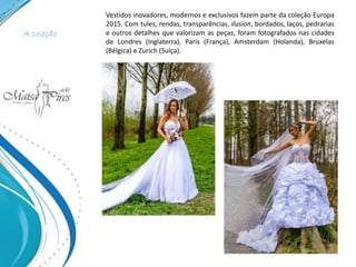 A coleção
Vestidos inovadores, modernos e exclusivos fazem parte da coleção Europa
2015. Com tules, rendas, transparências, ilusion, bordados, laços, pedrarias
e outros detalhes que valorizam as peças, foram fotografados nas cidades
de Londres (Inglaterra), Paris (França), Amsterdam (Holanda), Bruxelas
(Bélgica) e Zurich (Suíça).
 