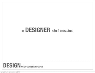 O   DESIGNER NÃO É O USUÁRIO




    DESIGN                             USER CENTERED DESIGN

quinta-feira, 17 de novembro de 2011
 