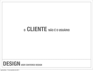 O   CLIENTE NÃO É O USUÁRIO




    DESIGN                             USER CENTERED DESIGN

quinta-feira, 17 de novembro de 2011
 