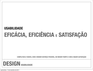 USABILIDADE

       EFICÁCIA, EFICIÊNCIA E SATISFAÇÃO


                               COMPLETAR A TAREFA, COM O MENOR ESFORÇO POSSÍVEL, NO MENOR TEMPO E COM A MAIOR SATISFAÇÃO




    DESIGN                             USABILIDADE

quinta-feira, 17 de novembro de 2011
 