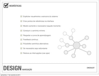 HEURÍSTICAS



                                       Explicitar visualmente a estrutura do sistema

                                       Criar pontos de referências na interface

                                       Mostre somente o necessário naquele momento

                                       Conduzir o caminho mínimo

                                       Respeitar a curva de aprendizagem

                                       Feedback contínuo

                                       Possibilite caminhos alternativos

                                       Se necessário seja redundante

                                       Reduza as interrupções (use ajax)




    DESIGN                             NAVEGAÇÃO
                                                                                       CHECKLIST



quinta-feira, 17 de novembro de 2011
 