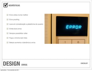 HEURÍSTICAS



                 Errar antes é errar melhor

                 Error prooﬁng

                 Leve em consideração a plataforma do usuário

                 Emita bons erros

                 Sempre possibilitar voltar

                 Faça o mínimo bem feito

                 Beleza aumenta a tolerância a erros




    DESIGN                             ERROS
                                                                CHECKLIST



quinta-feira, 17 de novembro de 2011
 