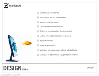 HEURÍSTICAS

                                                Mantenha a consistência

                                                Reconhecer em vez de relembrar

                                                Menos é mais (sintetisar)

                                                Utilize a cor como sinalização

                                                Scanning em cabeçalhos (letras grandes)

                                                Leitura em parágrafos (letras pequenas)

                                                Ações em botões

                                                Navegação em links

                                                Valorize o contraste para melhorar a legibilidade

                                                Distinguir os diferentes e agrupar os semelhantes




    DESIGN                             VISUAL
                                                                                                    CHECKLIST



quinta-feira, 17 de novembro de 2011
 