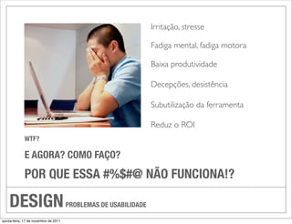 Irritação, stresse

                                                                  Fadiga mental, fadiga motora

                                                                  Baixa produtividade

                                                                  Decepções, desistência

                                                                  Subutilização da ferramenta

                                                                  Reduz o ROI
             WTF?

             E AGORA? COMO FAÇO?
             POR QUE ESSA #%$#@ NÃO FUNCIONA!?

    DESIGN                             PROBLEMAS DE USABILIDADE

quinta-feira, 17 de novembro de 2011
 