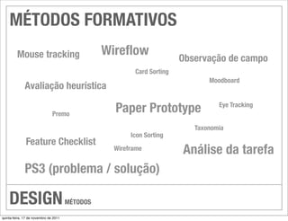 MÉTODOS FORMATIVOS
    	 Mouse tracking                             	 Wireﬂow               
 Observação de campo
                                                        	 Card Sorting
                                                                                  Moodboard
         
 Avaliação heurística

                          	 Premo
                                                   	 Paper Prototype               	 Eye Tracking


                                                                            	 Taxonomia
                                                      	 Icon Sorting
          	 Feature Checklist
                                                    Wireframe            
 Análise da tarefa
         
 PS3 (problema / solução)

    DESIGN                             MÉTODOS

quinta-feira, 17 de novembro de 2011
 