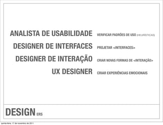 ANALISTA DE USABILIDADE                           VERIFICAR PADRÕES DE USO (HEURÍSTICAS)


             DESIGNER DE INTERFACES                        PROJETAR <INTERFACES>


               DESIGNER DE INTERAÇÃO                       CRIAR NOVAS FORMAS DE <INTERAÇÃO>


                                             UX DESIGNER   CRIAR EXPERIÊNCIAS EMOCIONAIS




    DESIGN                             ERS

quinta-feira, 17 de novembro de 2011
 