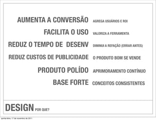 AUMENTA A CONVERSÃO                          AGREGA USUÁRIOS E ROI


                                           FACILITA O USO      VALORIZA A FERRAMENTA


        REDUZ O TEMPO DE DESENV                                DIMINUI A REFAÇÃO (ERRAR ANTES)


        REDUZ CUSTOS DE PUBLICIDADE                            O PRODUTO BOM SE VENDE

                                        PRODUTO POLÍDO         APRIMORAMENTO CONTÍNUO

                                                  BASE FORTE   CONCEITOS CONSISTENTES




    DESIGN                             POR QUE?

quinta-feira, 17 de novembro de 2011
 