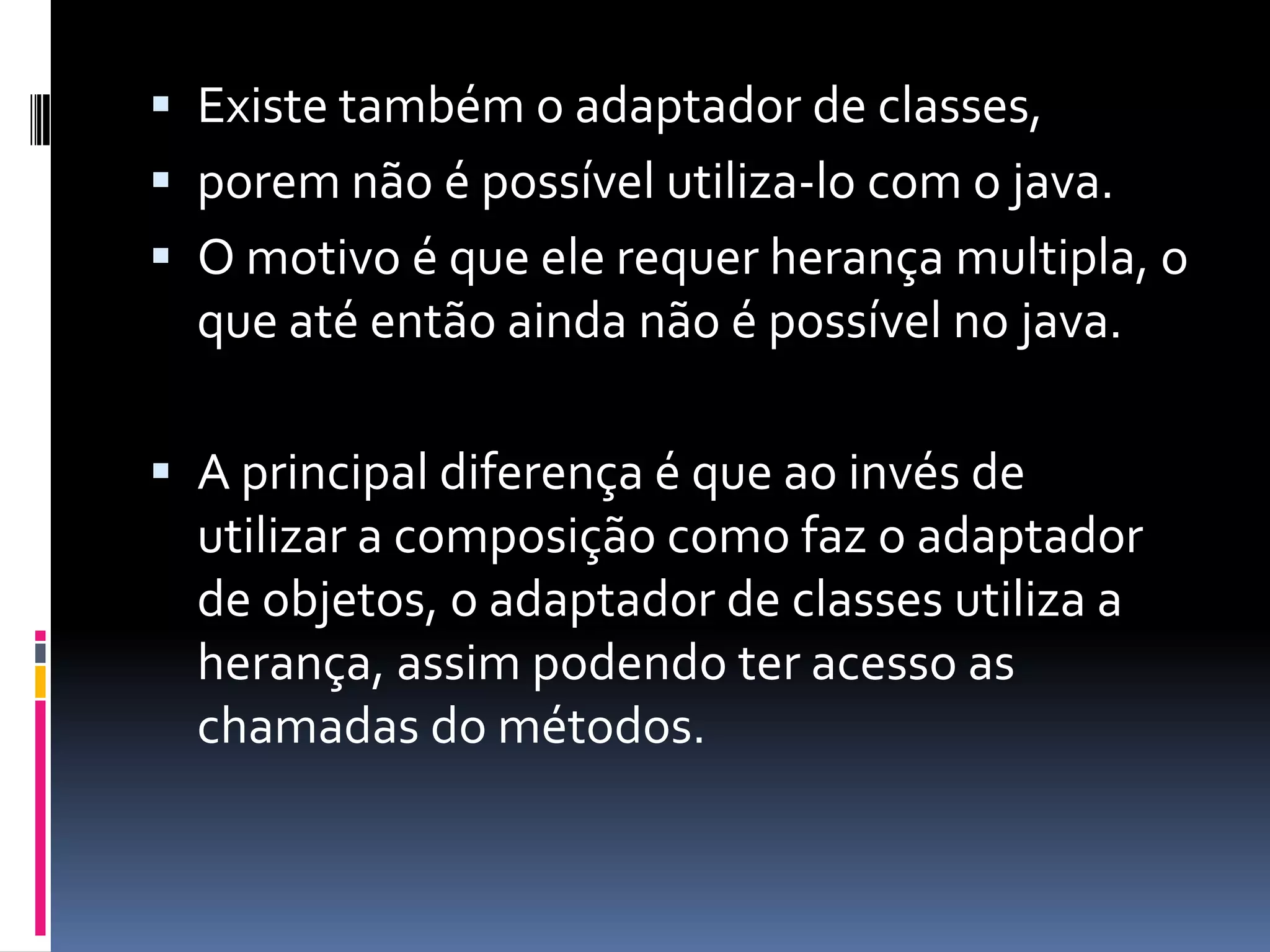 Existe também o adaptador de classes,porem não é possível utiliza-lo com o java.O motivo é que ele requer herança multipla, o que até então ainda não é possível no java.A principal diferença é que ao invés de  utilizar a composição como faz o adaptador de objetos, o adaptador de classes utiliza a herança, assim podendo ter acesso as chamadas do métodos.