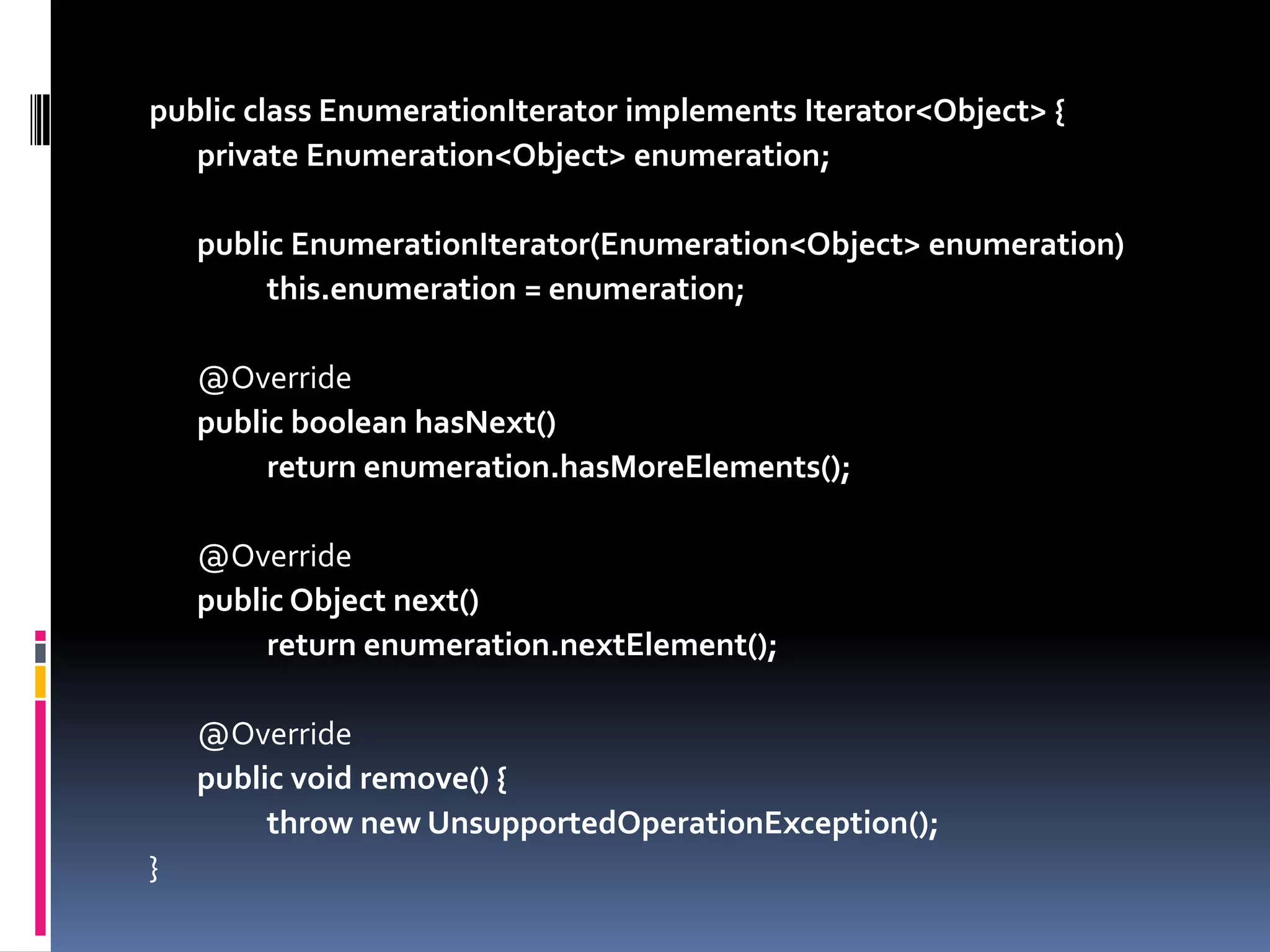 public class EnumerationIterator implements Iterator<Object> {privateEnumeration<Object> enumeration;publicEnumerationIterator(Enumeration<Object> enumeration) this.enumeration = enumeration;	@OverridepublicbooleanhasNext() returnenumeration.hasMoreElements();	@OverridepublicObjectnext() returnenumeration.nextElement();	@Overridepublicvoid remove() {thrownewUnsupportedOperationException();}