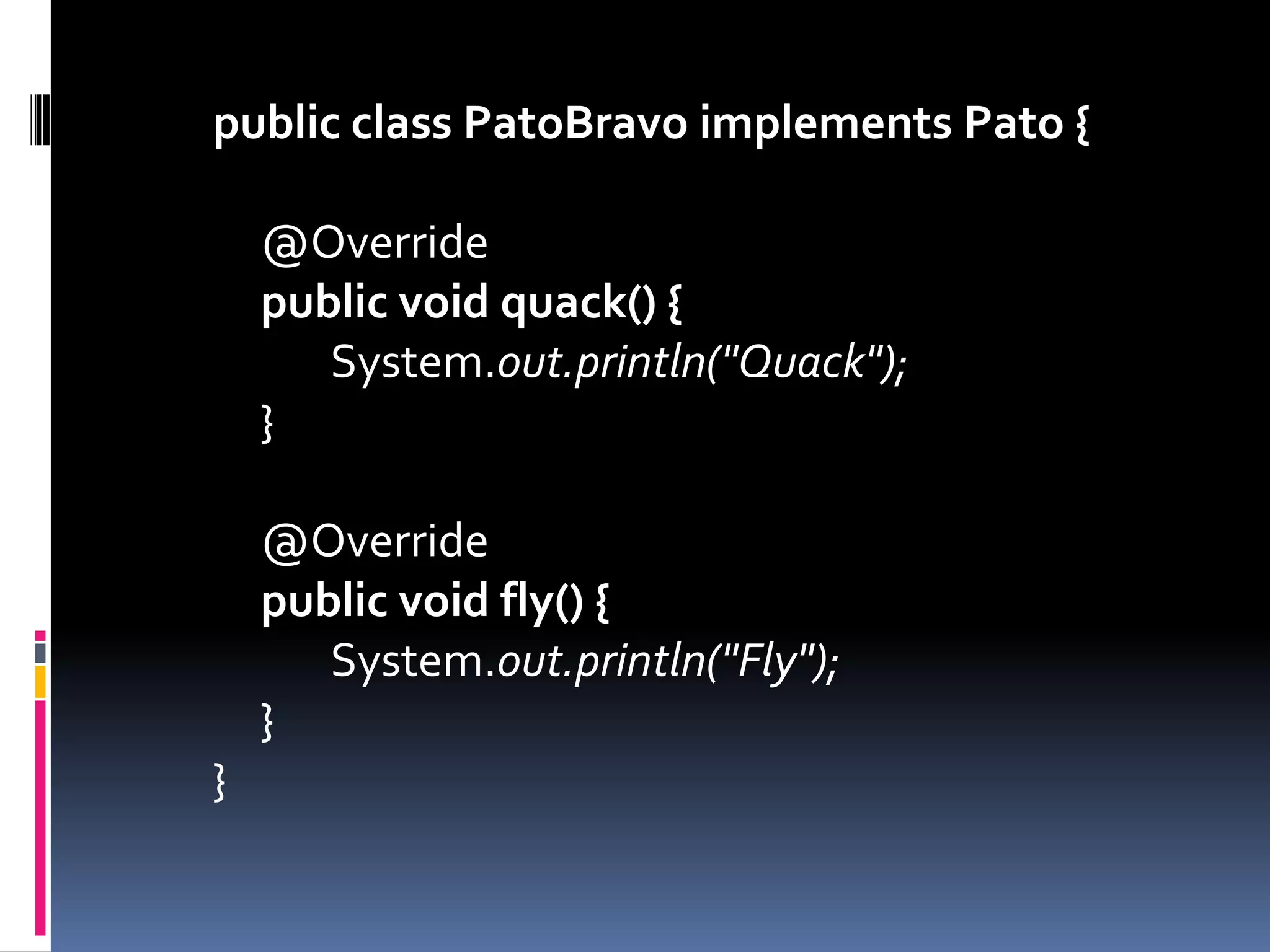 public class PatoBravo implements Pato {	@Overridepublicvoidquack() {		System.out.println("Quack");	}	@Overridepublicvoidfly() {		System.out.println("Fly");	}}