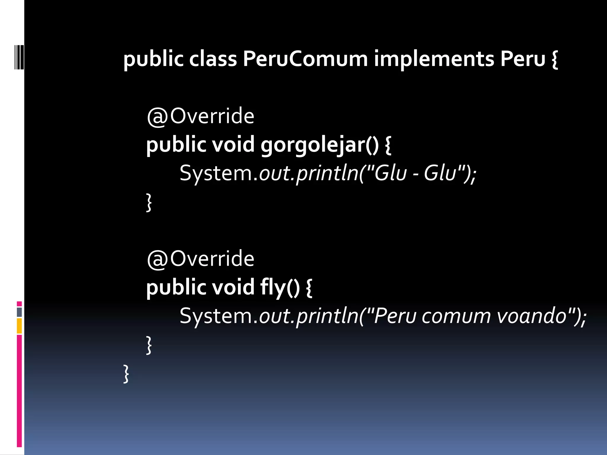 public class PeruComumimplements Peru {	@Overridepublicvoid gorgolejar() {		System.out.println("Glu - Glu");	}	@Overridepublicvoidfly() {		System.out.println("Peru comum voando");	}}