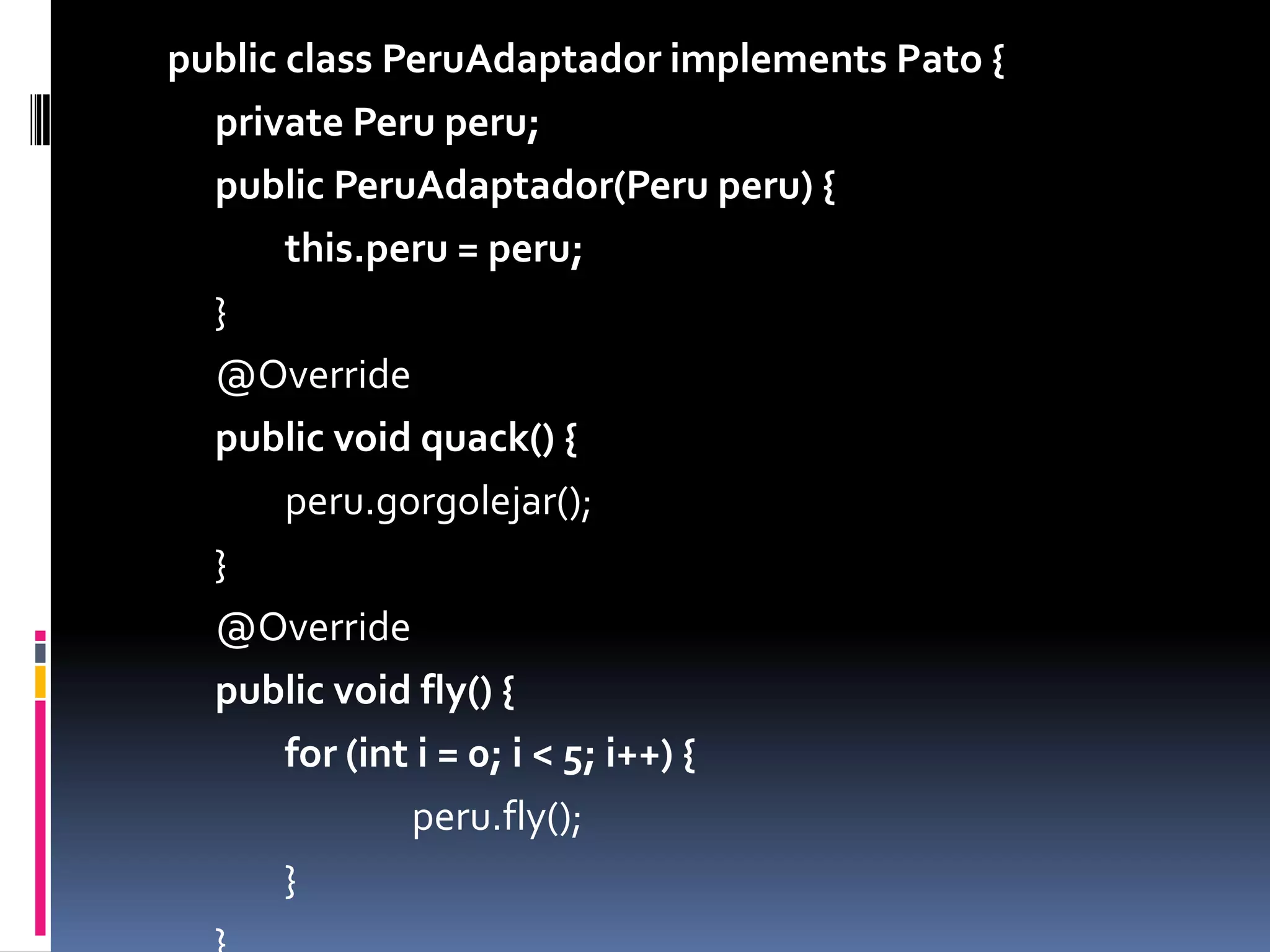 publicclassPeruAdaptadorimplements Pato {private Peru peru;publicPeruAdaptador(Peru peru) {this.peru = peru;	}	@Overridepublicvoidquack() {		peru.gorgolejar();	}	@Overridepublicvoidfly() {		for (int i = 0; i < 5; i++) {			peru.fly();		}	}}