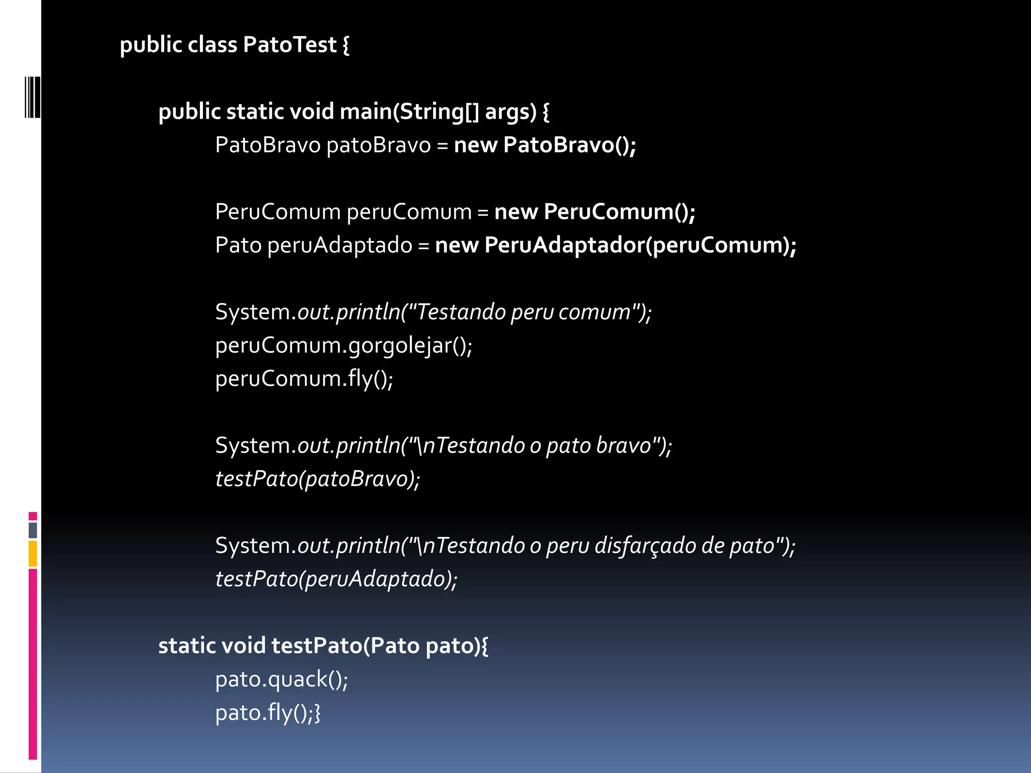 publicclassPatoTest {	public static void main(String[] args) {PatoBravopatoBravo = newPatoBravo();PeruComumperuComum= newPeruComum();		Pato peruAdaptado = newPeruAdaptador(peruComum);		System.out.println("Testando peru comum");peruComum.gorgolejar();peruComum.fly();		System.out.println("\nTestando o pato bravo");testPato(patoBravo);		System.out.println("\nTestando o peru disfarçado de pato");testPato(peruAdaptado);staticvoidtestPato(Pato pato){		pato.quack();		pato.fly();}