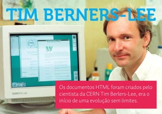 TIM BERNERS-LEE


     Os documentos HTML foram criados pelo
     cientista da CERN Tim Berlers-Lee, era o
     início de uma evolução sem limites.
 