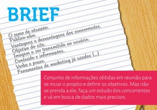 BRIEF             ão.                        entes.
          e atuaç                  c oncorr
   amo dalvo.
O r ico-                    s dos
                      tagen
P úbl          desvan
            s e e.                  suário
                                           .
      tagen o sit
 Van ivo d                   a ao u
                      smitid
    bjet a ser tran ações.
 O em
  I mag do e inform                         s (...)
         ú                           usada
   Conte e prazo.           ting já
    Verba entas de    marke
     Ferram
                  Conjunto de informações obtidas em reunião para
                  se inciar o projeto e definir os objetivos. Mas não
                  se prenda a ele, faça um estudo dos concorrentes
                  e vá em busca de dados mais precisos.
 