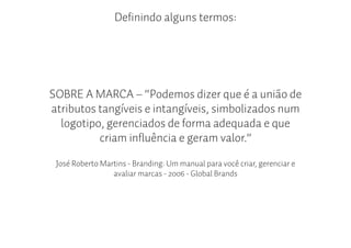 Definindo alguns termos:




SOBRE A MARCA – “Podemos dizer que é a união de
atributos tangíveis e intangíveis, simbolizados num
  logotipo, gerenciados de forma adequada e que
          criam influência e geram valor.”

 José Roberto Martins - Branding: Um manual para você criar, gerenciar e
                 avaliar marcas - 2006 - Global Brands
 