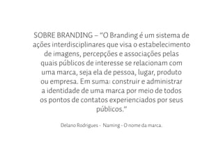 SOBRE BRANDING – “O Branding é um sistema de
ações interdisciplinares que visa o estabelecimento
   de imagens, percepções e associações pelas
  quais públicos de interesse se relacionam com
  uma marca, seja ela de pessoa, lugar, produto
  ou empresa. Em suma: construir e administrar
  a identidade de uma marca por meio de todos
  os pontos de contatos experienciados por seus
                     públicos.”

         Delano Rodrigues - Naming - O nome da marca.
 