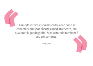 O mundo inteiro é seu mercado; você pode se
 conectar com seus clientes imediatamente, em
qualquer lugar do globo. Mas o mundo também é
                seu concorrente.

                   Fiore, 2001
 