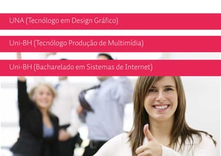 UNA (Tecnólogo em Design Gráfico)

Uni-BH (Tecnólogo Produção de Multimídia)


Uni-BH (Bacharelado em Sistemas de Internet)
 
