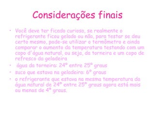 Considerações finais Você deve ter ficado curioso, se realmente o refrigerante ficou gelado ou não, para testar se deu certo mesmo, pode-se utilizar o termômetro e ainda comparar o aumento da temperatura testando com um copo d'água natural, ou seja, da torneira e um copo de refresco da geladeira água da torneira: 24º entre 25º graus suco que estava na geladeira: 6º graus o refrigerante que estava na mesma temperatura da água natural de 24º entre 25º graus agora está mais ou menos de 4º graus. 