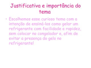 Justificativa e importância do tema  Escolhemos esse curioso tema com a intenção de ensiná-los como gelar um refrigerante com facilidade e rapidez, sem colocar no congelador e, afim de evitar a presença do gelo no refrigerante! 