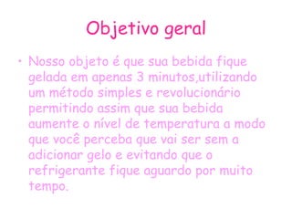 Objetivo geral Nosso objeto é que sua bebida fique gelada em apenas 3 minutos,utilizando um método simples e revolucionário permitindo assim que sua bebida aumente o nível de temperatura a modo que você perceba que vai ser sem a adicionar gelo e evitando que o refrigerante fique aguardo por muito tempo. 