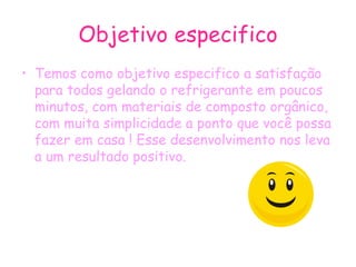 Objetivo especifico Temos como objetivo especifico a satisfação para todos gelando o refrigerante em poucos minutos, com materiais de composto orgânico, com muita simplicidade a ponto que você possa fazer em casa ! Esse desenvolvimento nos leva a um resultado positivo. 