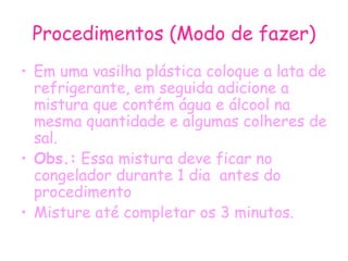 Procedimentos (Modo de fazer) Em uma vasilha plástica coloque a lata de refrigerante, em seguida adicione a mistura que contém água e álcool na mesma quantidade e algumas colheres de sal.  Obs.:  Essa mistura deve ficar no congelador durante 1 dia  antes do procedimento Misture até completar os 3 minutos. 
