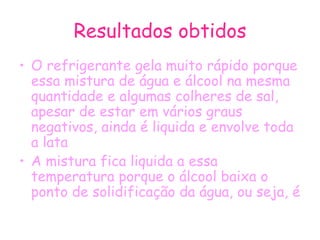 Resultados obtidos O refrigerante gela muito rápido porque essa mistura de água e álcool na mesma quantidade e algumas colheres de sal, apesar de estar em vários graus negativos, ainda é liquida e envolve toda a lata A mistura fica liquida a essa temperatura porque o álcool baixa o ponto de solidificação da água, ou seja, é  