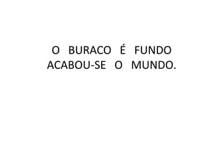 O BURACO É FUNDO
ACABOU-SE O MUNDO.

 