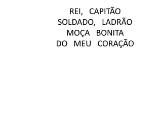 REI, CAPITÃO
SOLDADO, LADRÃO
MOÇA BONITA
DO MEU CORAÇÃO

 