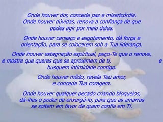Onde houver dor, concede paz e misericórdia.                        Onde houver dúvidas, renova a confiança de que                    podes agir por meio deles.Onde houver cansaço e esgotamento, dá força e                      orientação, para se colocarem sob a Tua liderança.Onde houver estagnação espiritual, peço-Te que o renove,               e mostre que queres que se aproximem de ti,                            e busquem intimidade contigo.Onde houver mêdo, revela Teu amor,                                            e conceda Tua coragem.Onde houver qualquer pecado criando bloqueios,                       dá-lhes o poder de enxergá-lo, para que as amarras                  se soltem em favor de quem confia em Tí.