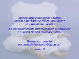 Abençoa tudo o que somos e temos,                                       abrindo nossos olhos e coração para onde a                          necessidade nos orientar.Dá-nos discernimento para reconhecer os obstáculos                  e a superá-los pelo Teu poder e amor.Te peço isso, meu Pai,                                                             em nome de Teu Santo Filho, Jesus “Amém !!