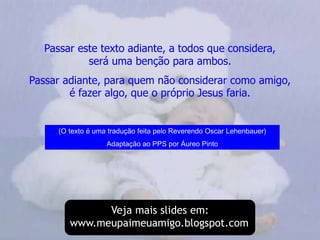 Passar este texto adiante, a todos que considera,                   será uma benção para ambos.Passar adiante, para quem não considerar como amigo,                            é fazer algo, que o próprio Jesus faria.(O texto é uma tradução feita pelo Reverendo Oscar Lehenbauer)Adaptação ao PPS por Áureo PintoVeja mais slides em:www.meupaimeuamigo.blogspot.com