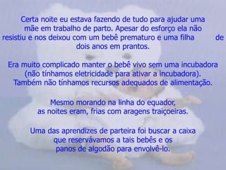 Certa noite eu estava fazendo de tudo para ajudar uma      mãe em trabalho de parto. Apesar do esforço ela não resistiu e nos deixou com um bebê prematuro e uma filha         de dois anos em prantos.Era muito complicado manter o bebê vivo sem uma incubadora (não tínhamos eletricidade para ativar a incubadora).        Também não tínhamos recursos adequados de alimentação.Mesmo morando na linha do equador,                                        as noites eram, frias com aragens traiçoeiras.Uma das aprendizes de parteira foi buscar a caixa                   que reservávamos a tais bebês e os                                              panos de algodão para envolvê-lo.